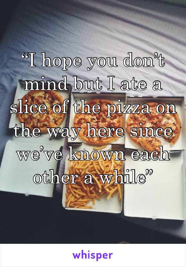 “I hope you don’t mind but I ate a slice of the pizza on the way here since we’ve known each other a while”
