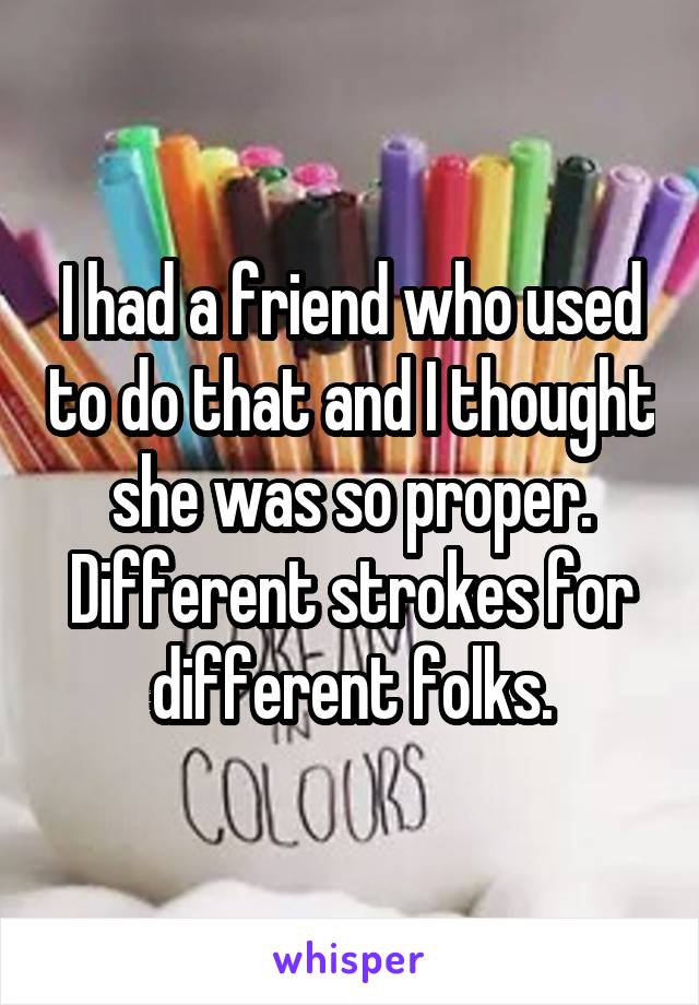 I had a friend who used to do that and I thought she was so proper. Different strokes for different folks.