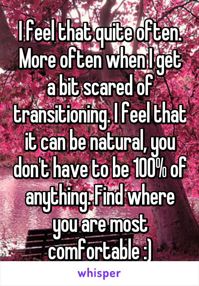 I feel that quite often. More often when I get a bit scared of transitioning. I feel that it can be natural, you don't have to be 100% of anything. Find where you are most comfortable :)