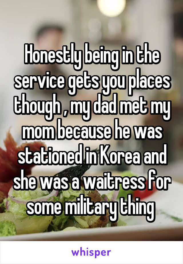 Honestly being in the service gets you places though , my dad met my mom because he was stationed in Korea and she was a waitress for some military thing 