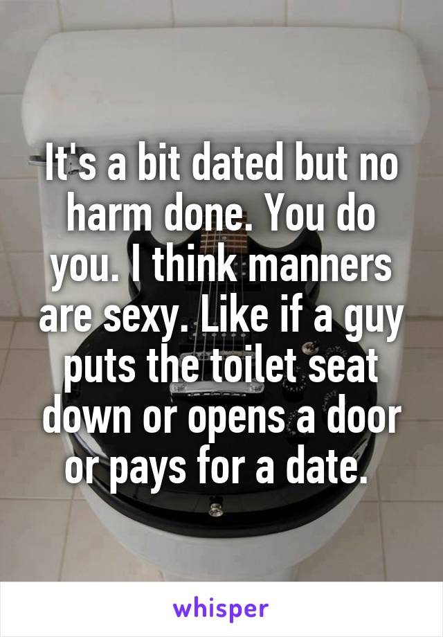 It's a bit dated but no harm done. You do you. I think manners are sexy. Like if a guy puts the toilet seat down or opens a door or pays for a date. 