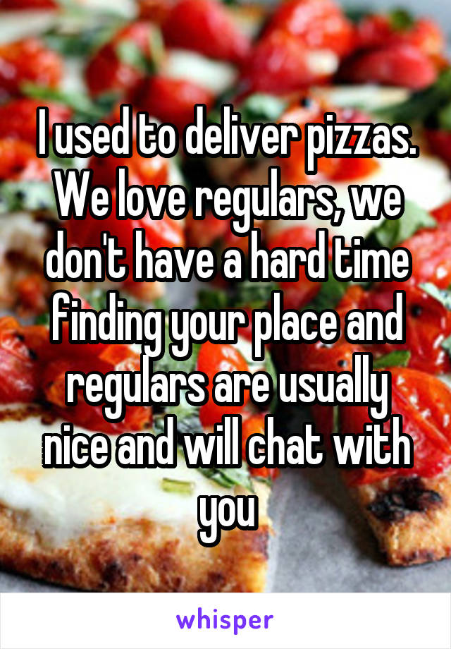 I used to deliver pizzas. We love regulars, we don't have a hard time finding your place and regulars are usually nice and will chat with you