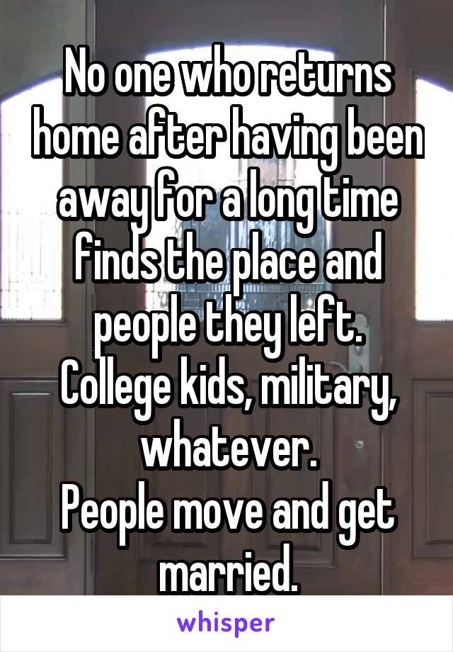 No one who returns home after having been away for a long time finds the place and people they left.
College kids, military, whatever.
People move and get married.