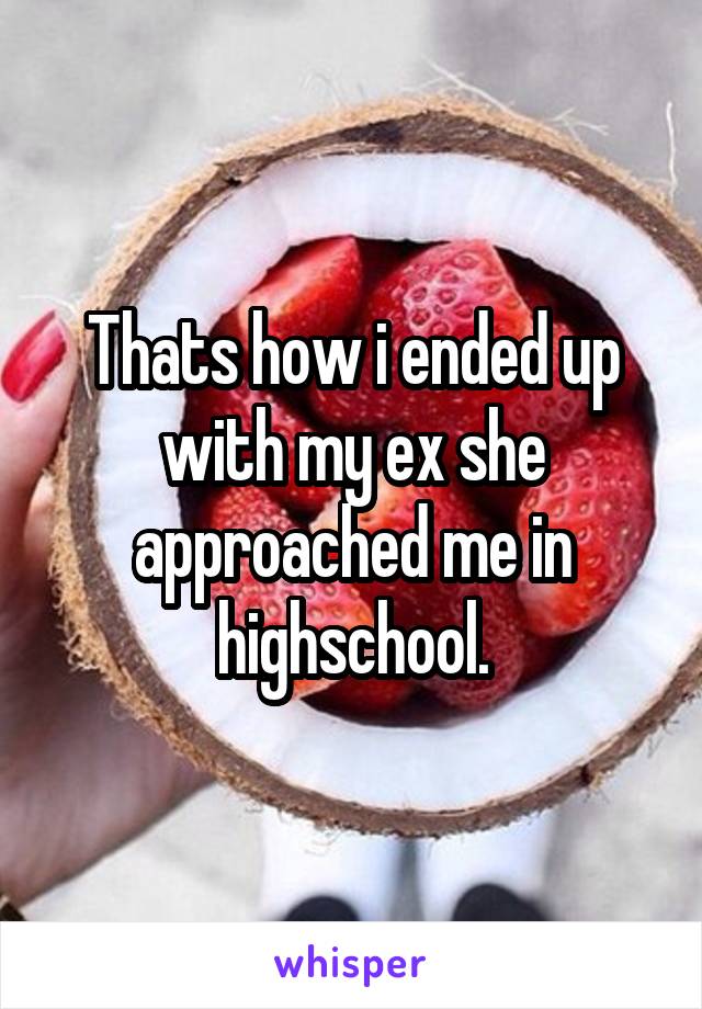 Thats how i ended up with my ex she approached me in highschool.