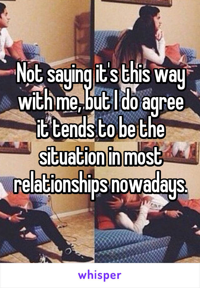 Not saying it's this way with me, but I do agree it tends to be the situation in most relationships nowadays. 
