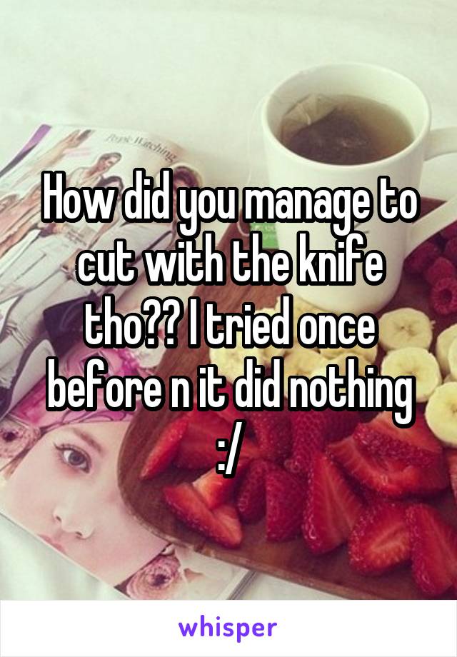 How did you manage to cut with the knife tho?? I tried once before n it did nothing :/