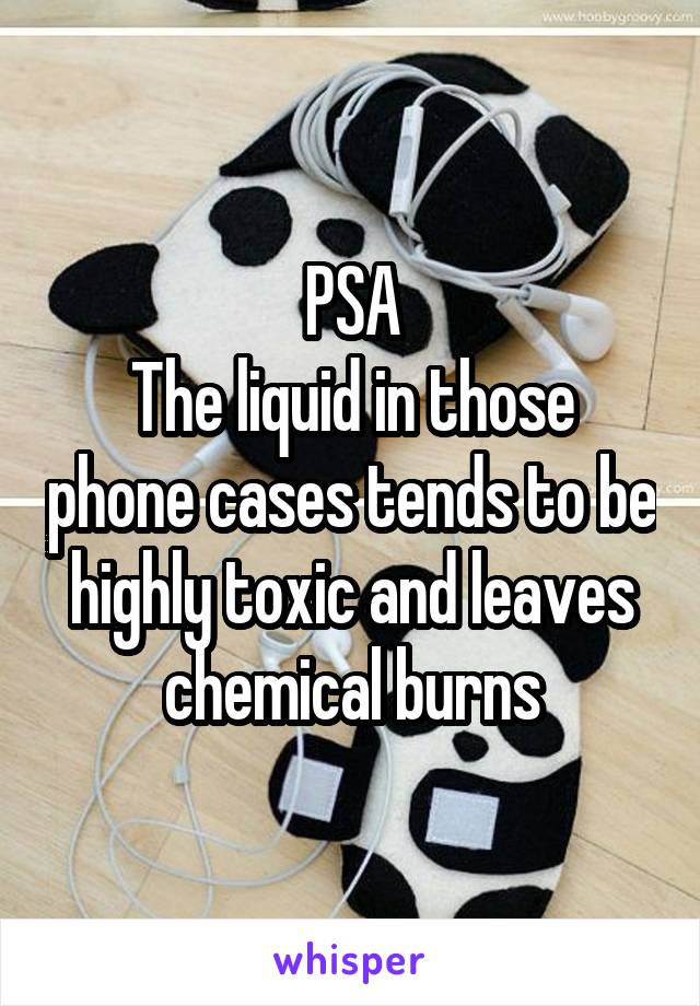 PSA
The liquid in those phone cases tends to be highly toxic and leaves chemical burns