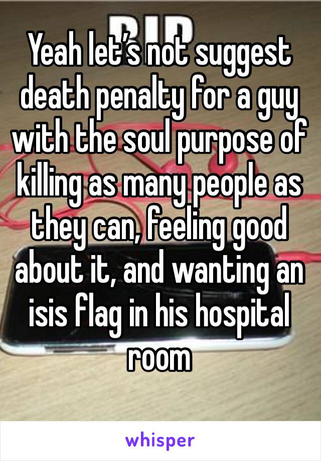 Yeah let’s not suggest death penalty for a guy with the soul purpose of killing as many people as they can, feeling good about it, and wanting an isis flag in his hospital room