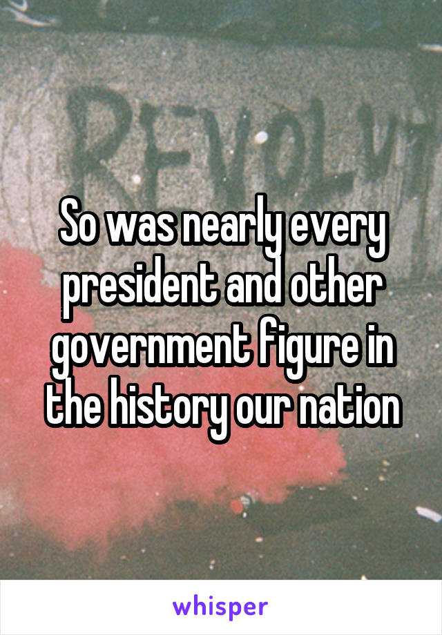 So was nearly every president and other government figure in the history our nation