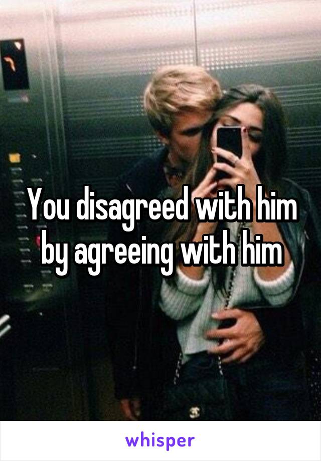 You disagreed with him by agreeing with him