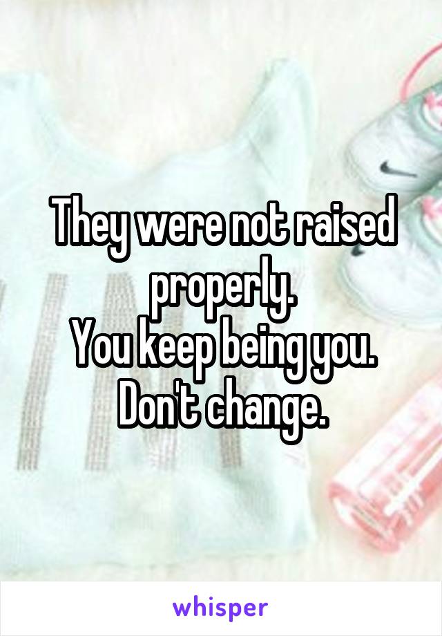 They were not raised properly.
You keep being you.
Don't change.