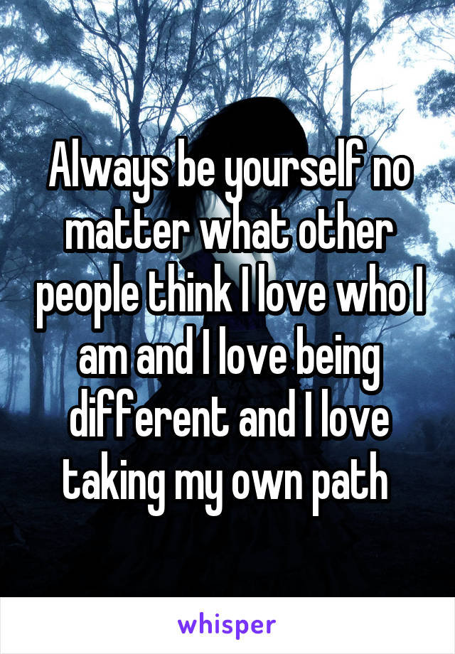 Always be yourself no matter what other people think I love who I am and I love being different and I love taking my own path 