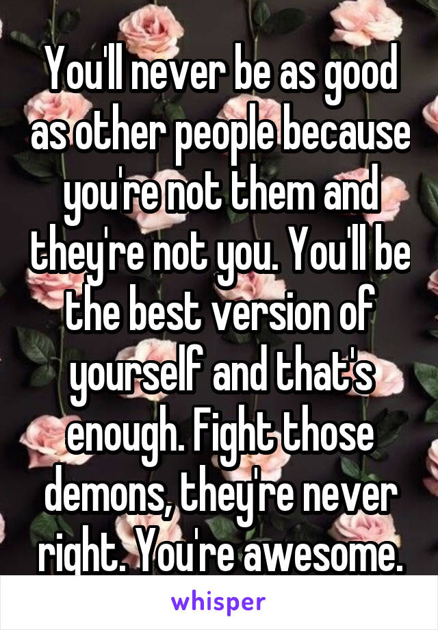 You'll never be as good as other people because you're not them and they're not you. You'll be the best version of yourself and that's enough. Fight those demons, they're never right. You're awesome.