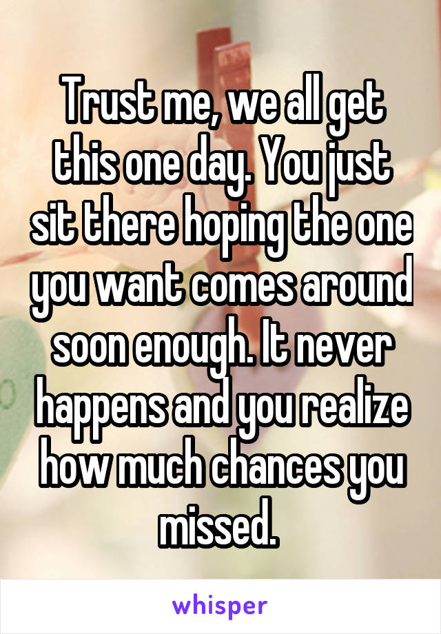 Trust me, we all get this one day. You just sit there hoping the one you want comes around soon enough. It never happens and you realize how much chances you missed. 