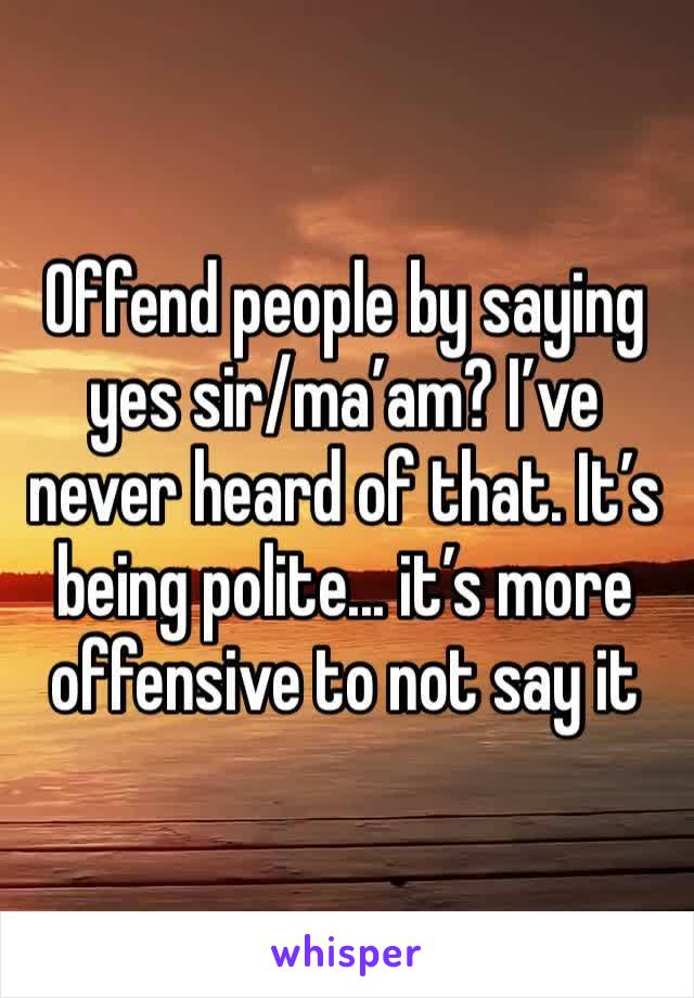 Offend people by saying yes sir/ma’am? I’ve never heard of that. It’s being polite... it’s more offensive to not say it 