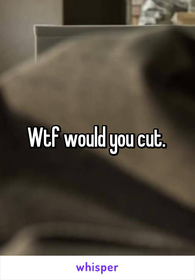 Wtf would you cut. 