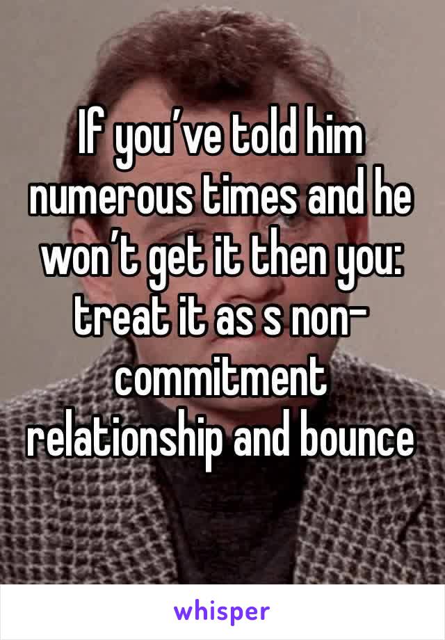 If you’ve told him numerous times and he won’t get it then you: treat it as s non-commitment relationship and bounce  