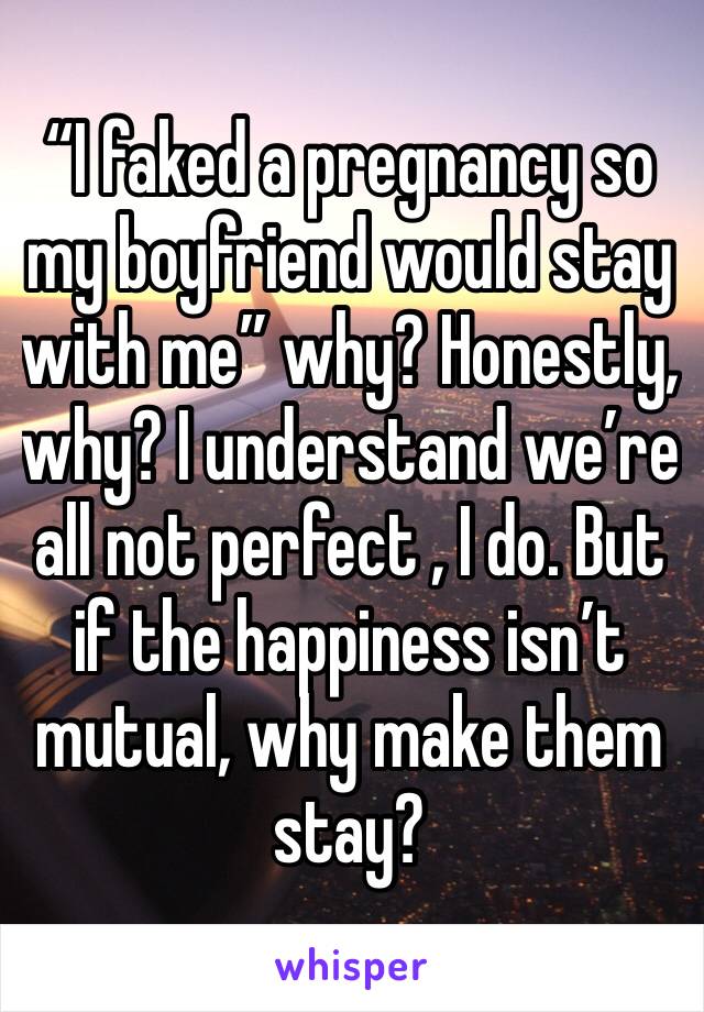 “I faked a pregnancy so my boyfriend would stay with me” why? Honestly, why? I understand we’re all not perfect , I do. But if the happiness isn’t mutual, why make them stay? 