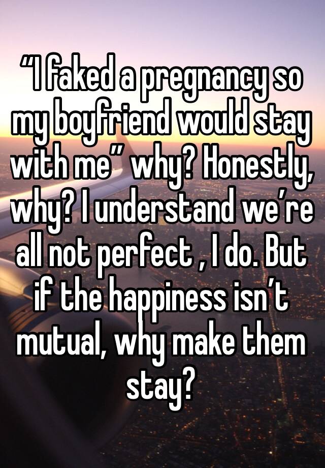 “I faked a pregnancy so my boyfriend would stay with me” why? Honestly, why? I understand we’re all not perfect , I do. But if the happiness isn’t mutual, why make them stay? 