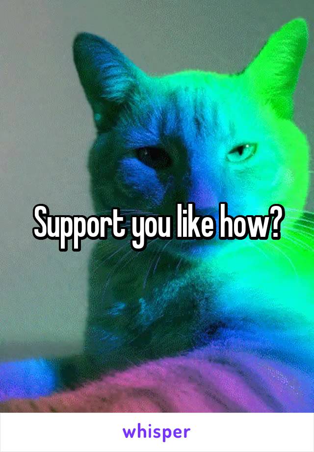 Support you like how?