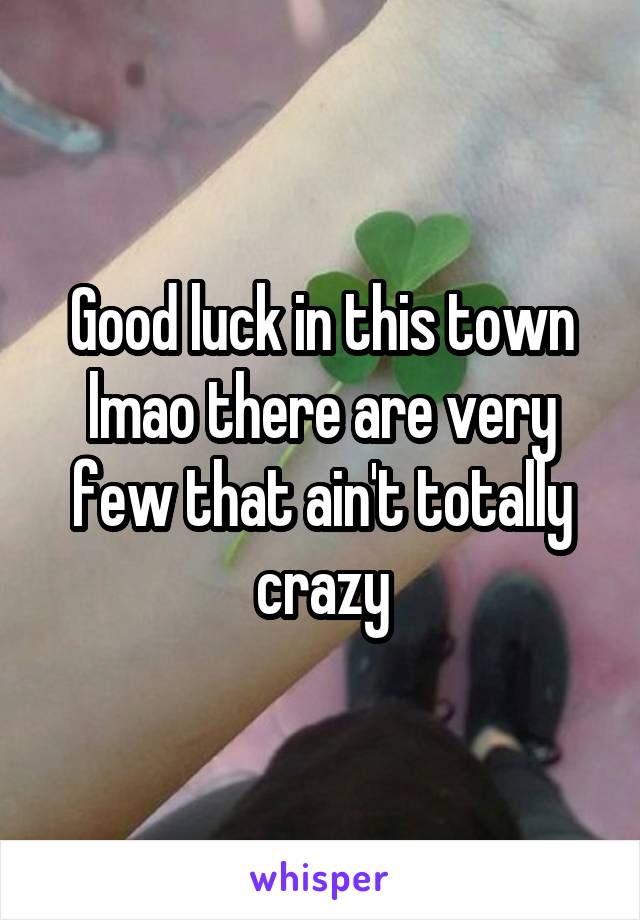 Good luck in this town lmao there are very few that ain't totally crazy