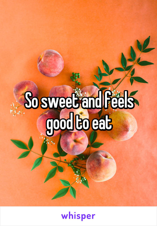 So sweet and feels good to eat