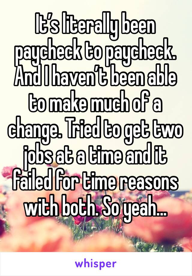 It’s literally been paycheck to paycheck. And I haven’t been able to make much of a change. Tried to get two jobs at a time and it failed for time reasons with both. So yeah...
