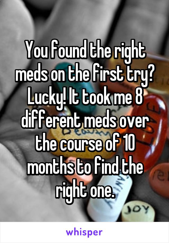 You found the right meds on the first try? Lucky! It took me 8 different meds over the course of 10 months to find the right one.