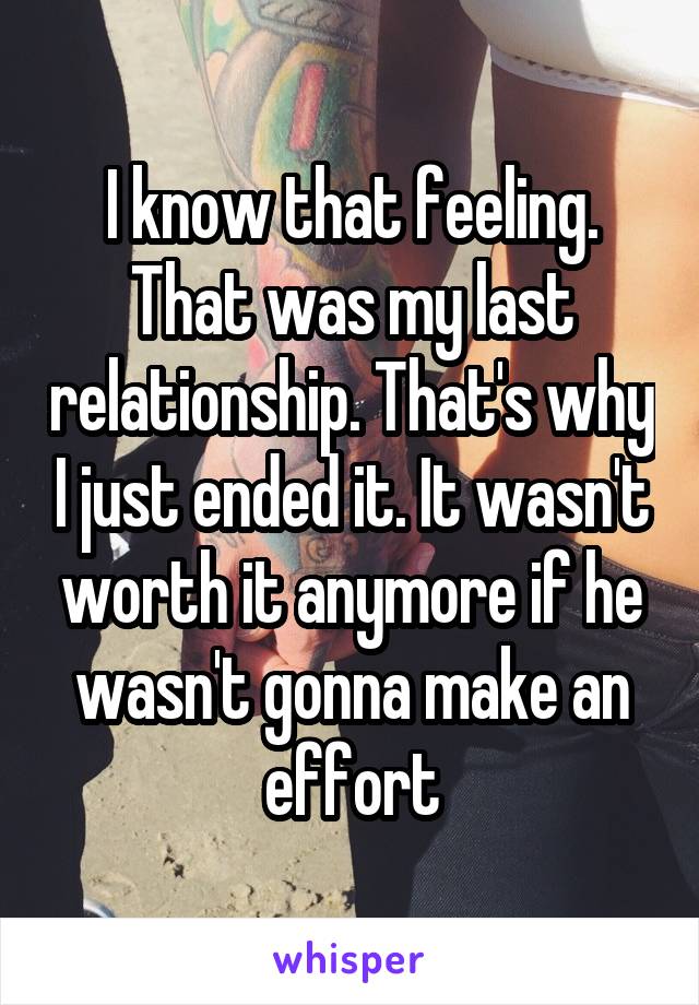 I know that feeling. That was my last relationship. That's why I just ended it. It wasn't worth it anymore if he wasn't gonna make an effort