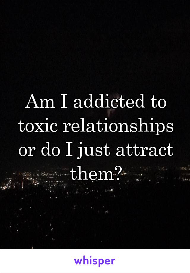 Am I addicted to toxic relationships or do I just attract them?