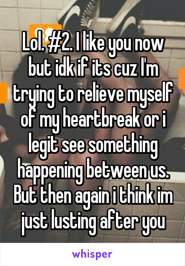 Lol. #2. I like you now but idk if its cuz I'm trying to relieve myself of my heartbreak or i legit see something happening between us. But then again i think im just lusting after you