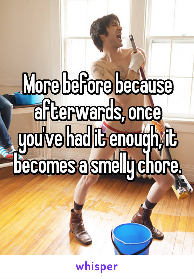 More before because afterwards, once you've had it enough, it becomes a smelly chore. 