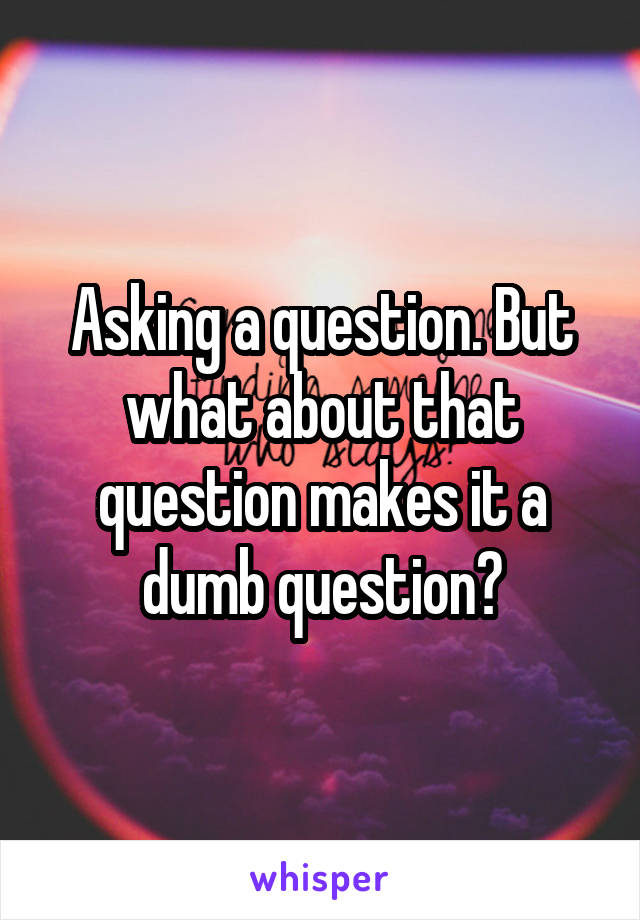 Asking a question. But what about that question makes it a dumb question?