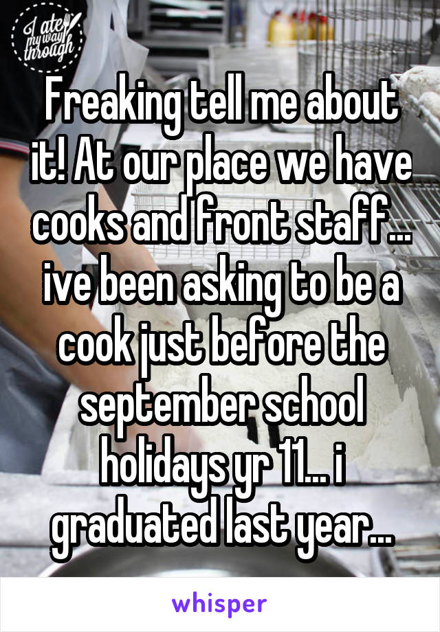 Freaking tell me about it! At our place we have cooks and front staff... ive been asking to be a cook just before the september school holidays yr 11... i graduated last year...