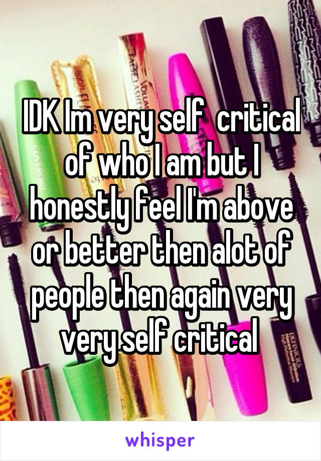 IDK Im very self  critical of who I am but I honestly feel I'm above or better then alot of people then again very very self critical 