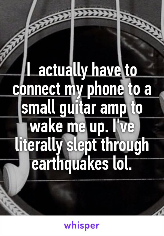 I  actually have to connect my phone to a small guitar amp to wake me up. I've literally slept through earthquakes lol.