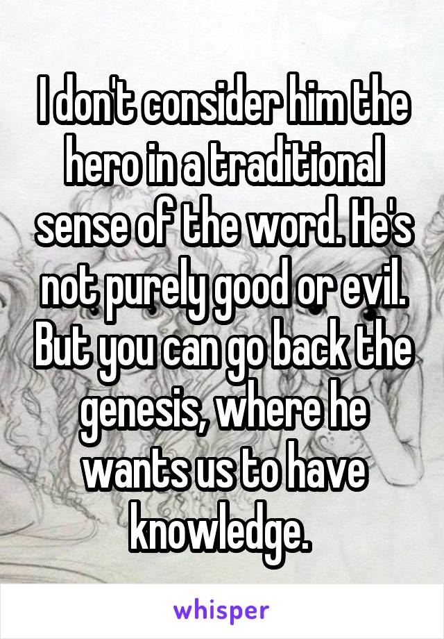 I don't consider him the hero in a traditional sense of the word. He's not purely good or evil. But you can go back the genesis, where he wants us to have knowledge. 