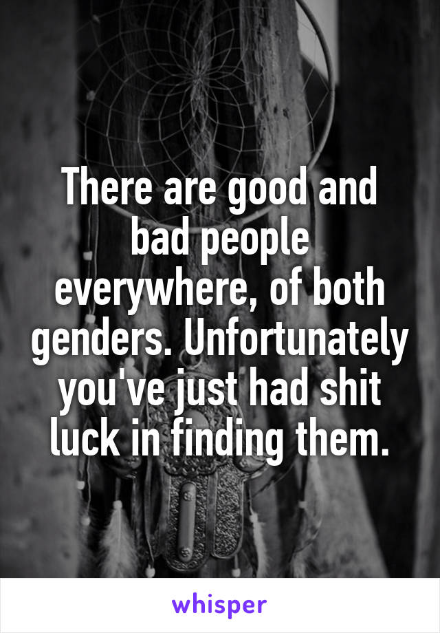 There are good and bad people everywhere, of both genders. Unfortunately you've just had shit luck in finding them.