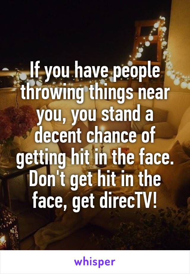 If you have people throwing things near you, you stand a decent chance of getting hit in the face. Don't get hit in the face, get direcTV!