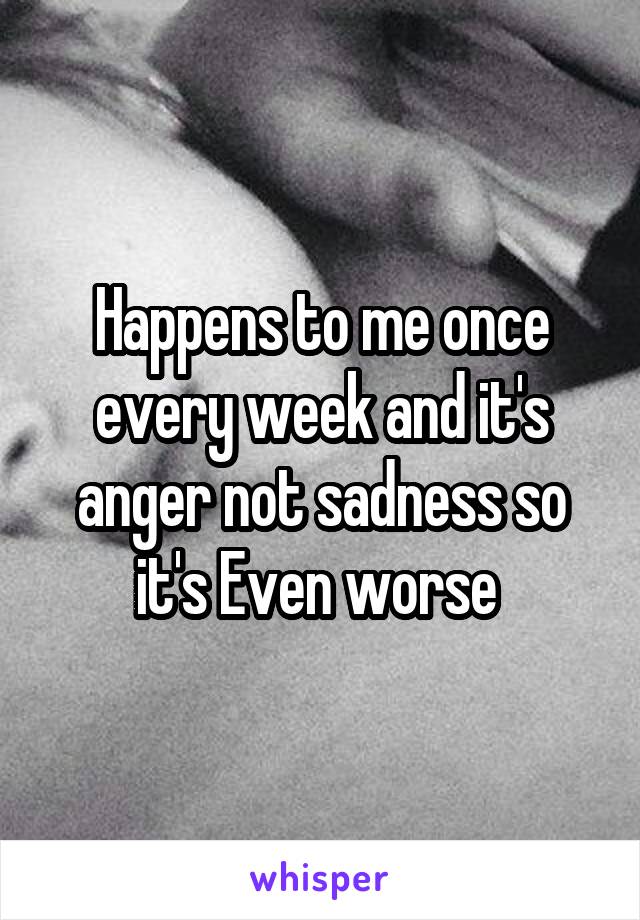 Happens to me once every week and it's anger not sadness so it's Even worse 