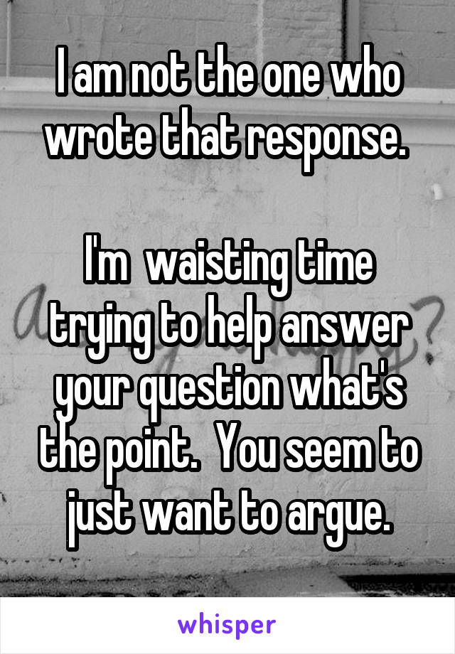 I am not the one who wrote that response. 

I'm  waisting time trying to help answer your question what's the point.  You seem to just want to argue.
