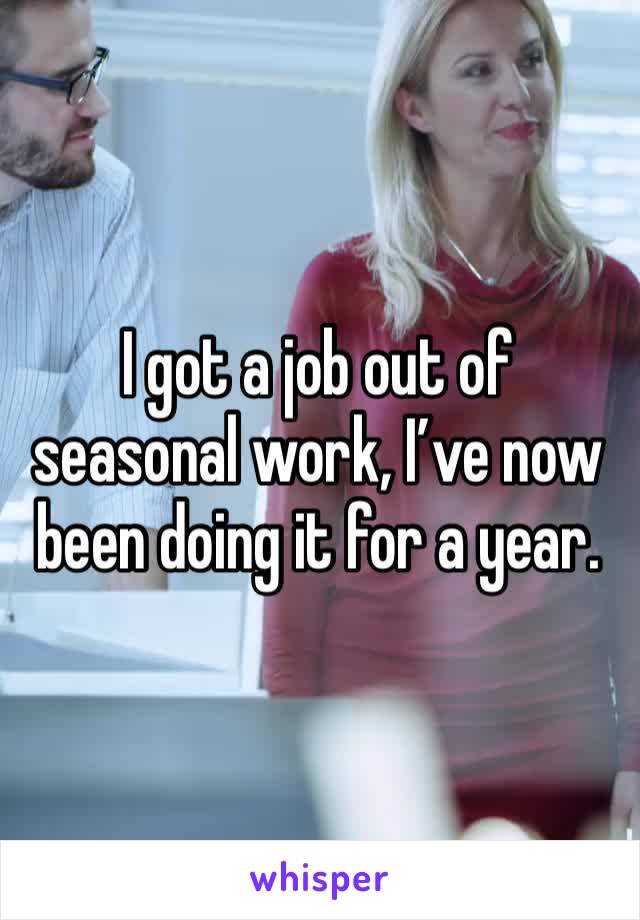 I got a job out of seasonal work, I’ve now been doing it for a year. 