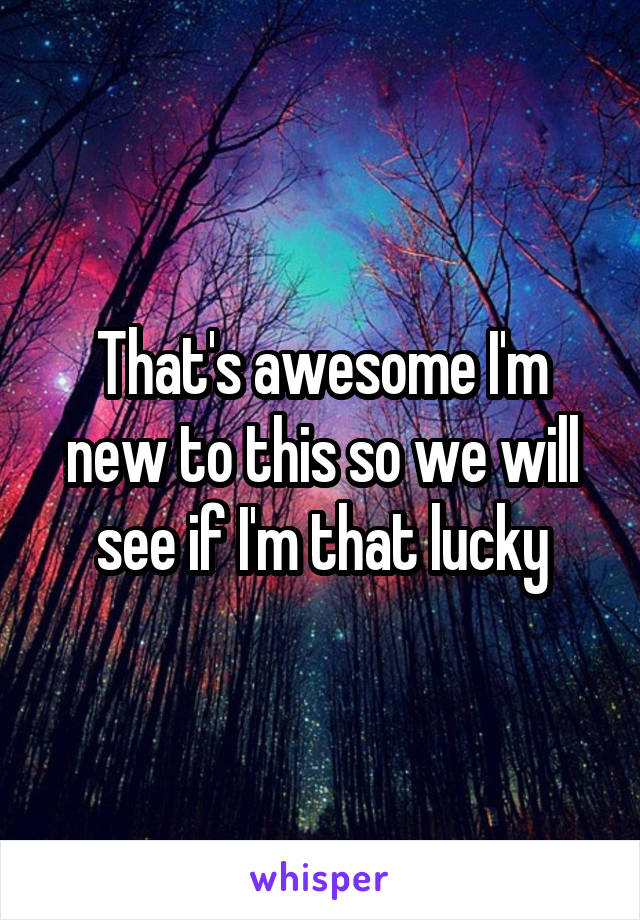 That's awesome I'm new to this so we will see if I'm that lucky