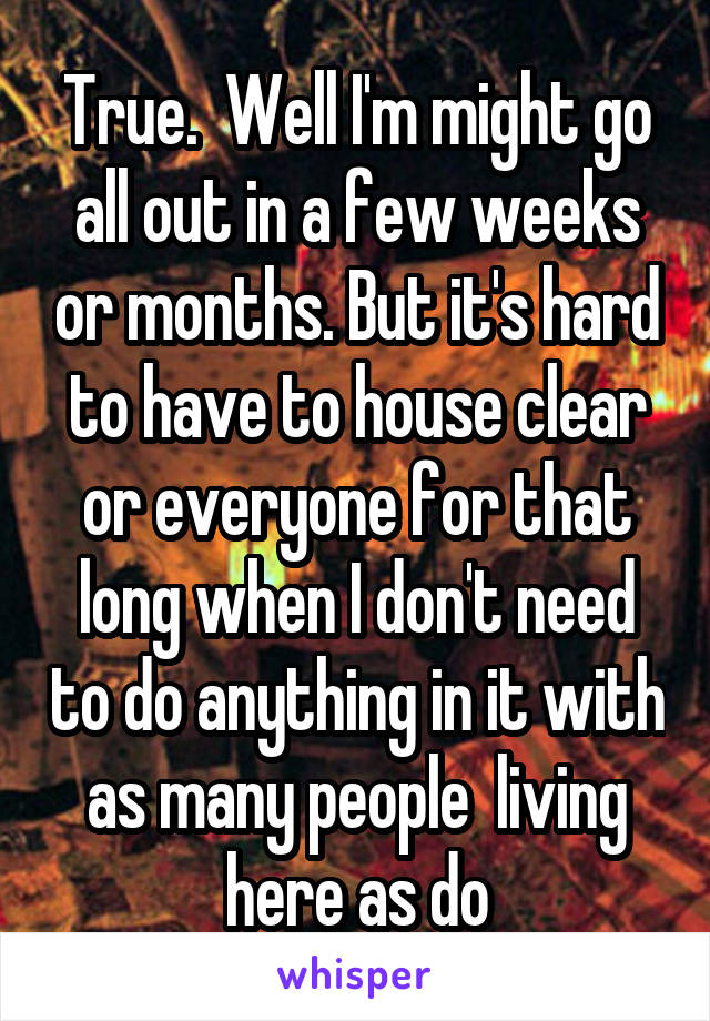 True.  Well I'm might go all out in a few weeks or months. But it's hard to have to house clear or everyone for that long when I don't need to do anything in it with as many people  living here as do