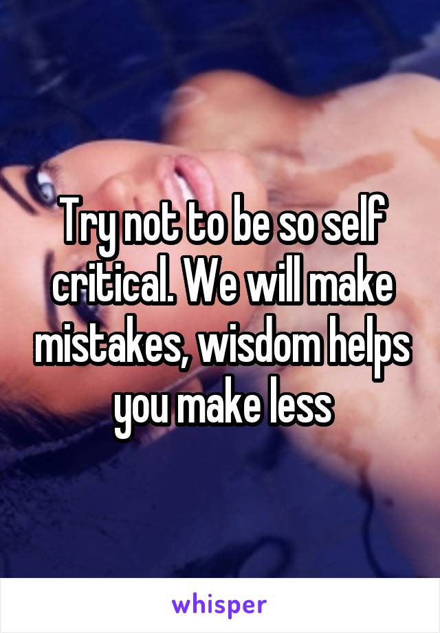 Try not to be so self critical. We will make mistakes, wisdom helps you make less