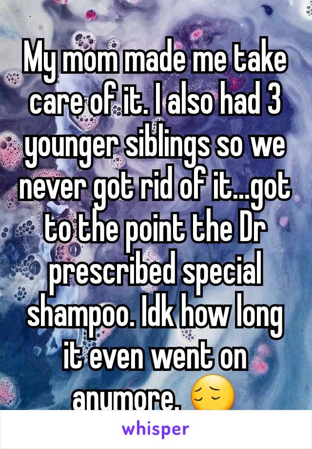 My mom made me take care of it. I also had 3 younger siblings so we never got rid of it...got to the point the Dr prescribed special shampoo. Idk how long it even went on anymore. 😔
