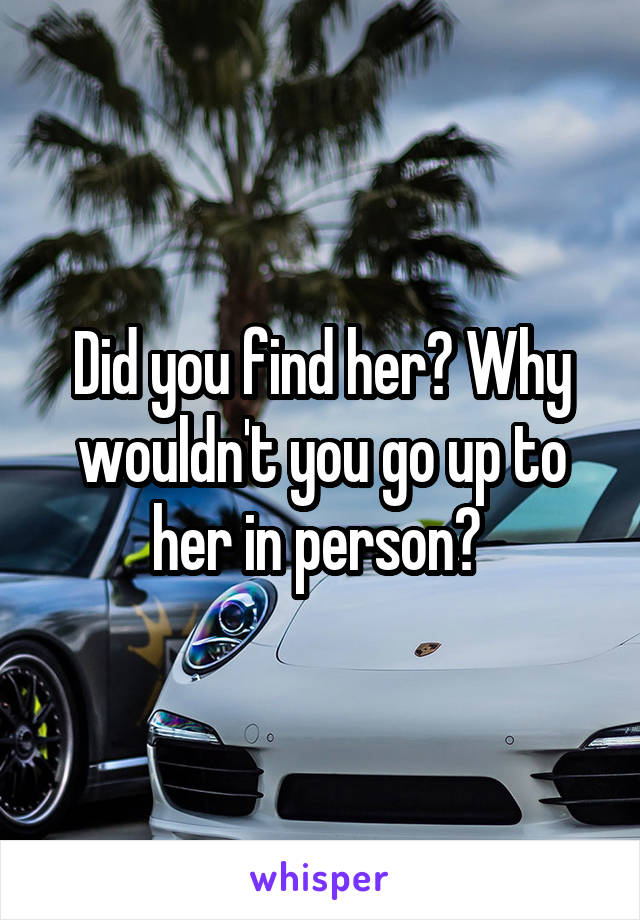Did you find her? Why wouldn't you go up to her in person? 