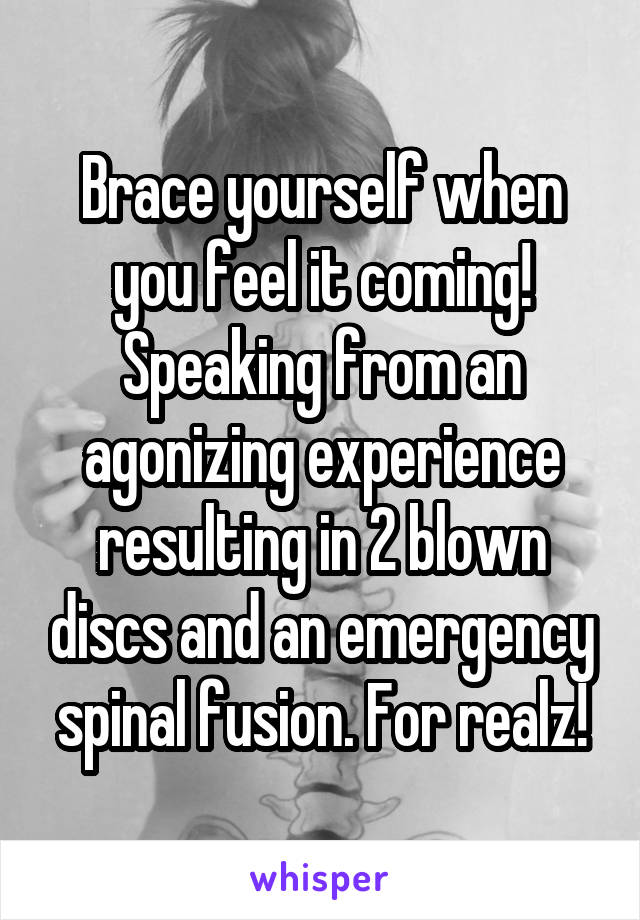 Brace yourself when you feel it coming! Speaking from an agonizing experience resulting in 2 blown discs and an emergency spinal fusion. For realz!