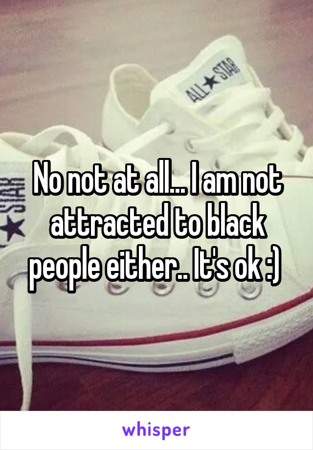 No not at all... I am not attracted to black people either.. It's ok :) 