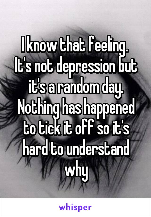 I know that feeling. 
It's not depression but it's a random day. Nothing has happened to tick it off so it's hard to understand why